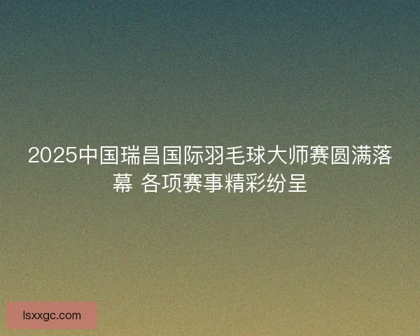 2025中国瑞昌国际羽毛球大师赛圆满落幕 各项赛事精彩纷呈