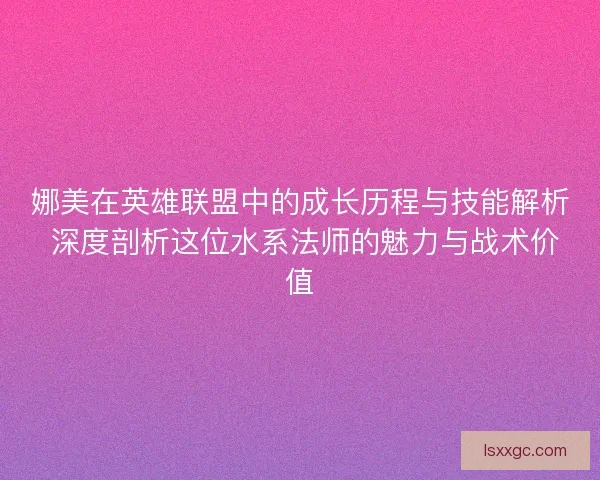 娜美在英雄联盟中的成长历程与技能解析 深度剖析这位水系法师的魅力与战术价值