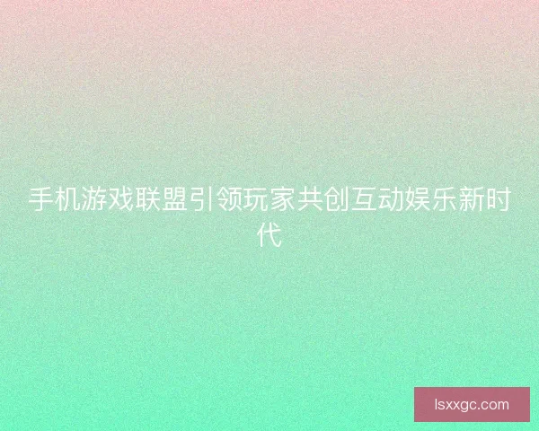 手机游戏联盟引领玩家共创互动娱乐新时代