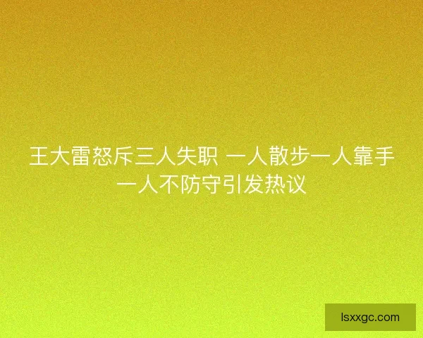 王大雷怒斥三人失职 一人散步一人靠手一人不防守引发热议