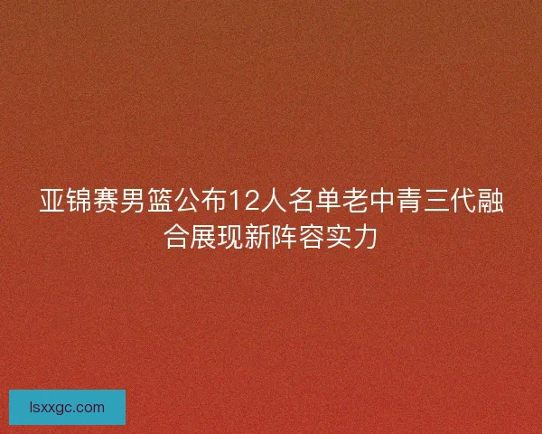 亚锦赛男篮公布12人名单老中青三代融合展现新阵容实力