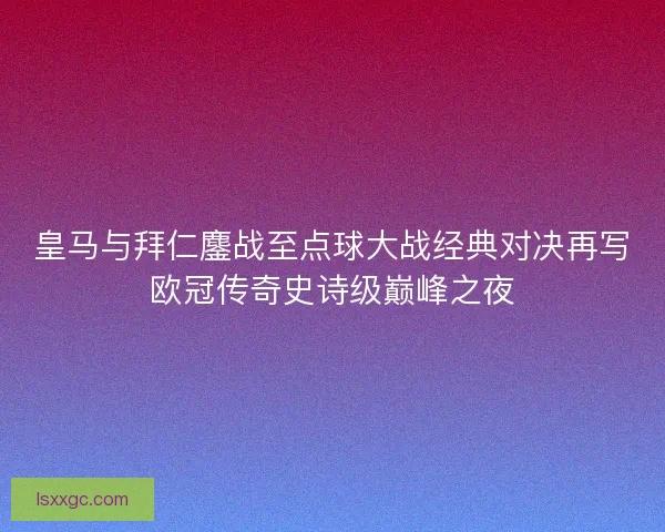 皇马与拜仁鏖战至点球大战经典对决再写欧冠传奇史诗级巅峰之夜