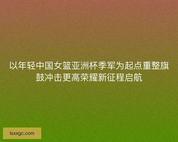 以年轻中国女篮亚洲杯季军为起点重整旗鼓冲击更高荣耀新征程启航