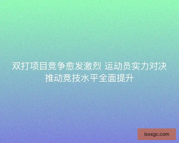 双打项目竞争愈发激烈 运动员实力对决推动竞技水平全面提升