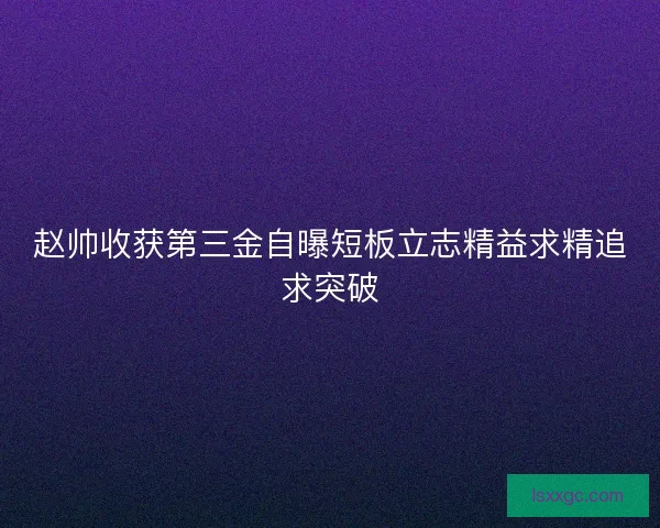 赵帅收获第三金自曝短板立志精益求精追求突破