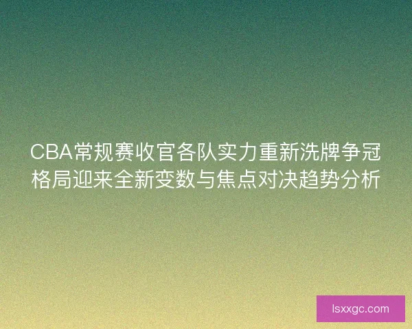 CBA常规赛收官各队实力重新洗牌争冠格局迎来全新变数与焦点对决趋势分析