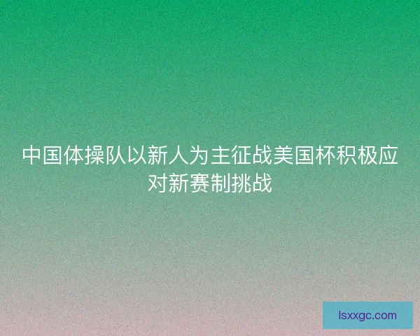 中国体操队以新人为主征战美国杯积极应对新赛制挑战
