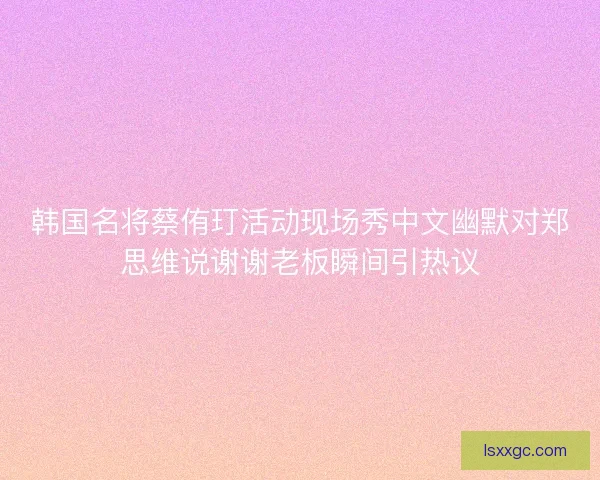韩国名将蔡侑玎活动现场秀中文幽默对郑思维说谢谢老板瞬间引热议