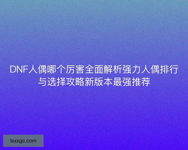 DNF人偶哪个厉害全面解析强力人偶排行与选择攻略新版本最强推荐