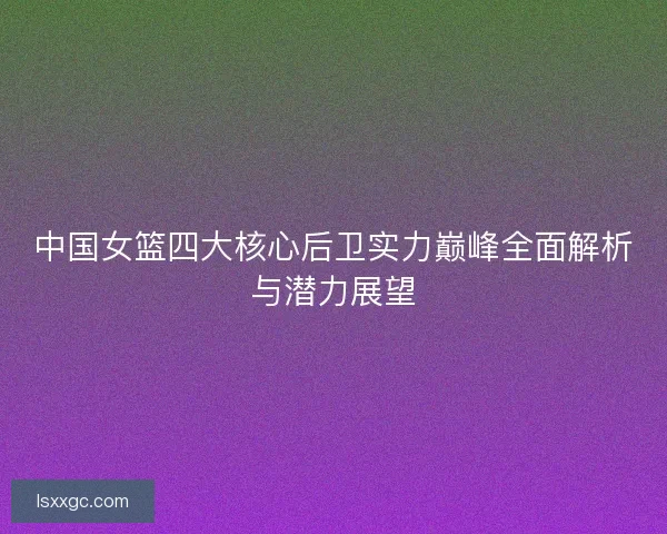 中国女篮四大核心后卫实力巅峰全面解析与潜力展望