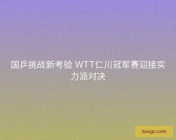 国乒挑战新考验 WTT仁川冠军赛迎接实力派对决